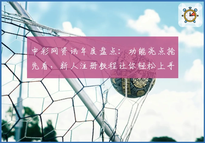 中彩网资讯年度盘点:功能亮点抢先看,新人注册教程让你轻松上手