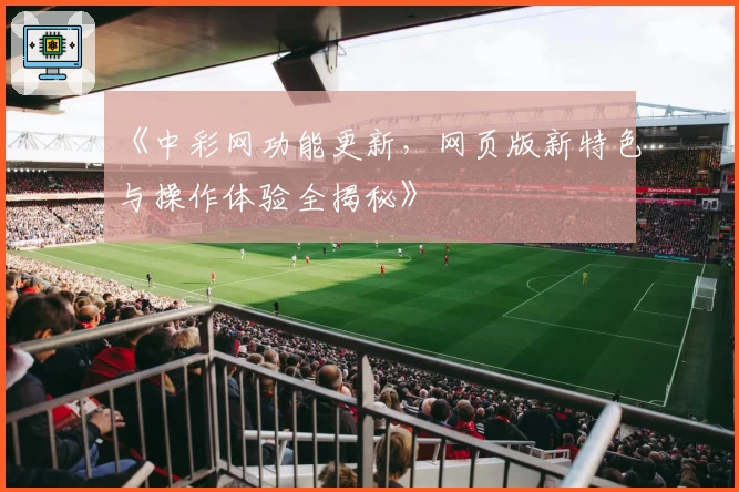 《中彩网功能更新，网页版新特色与操作体验全揭秘》