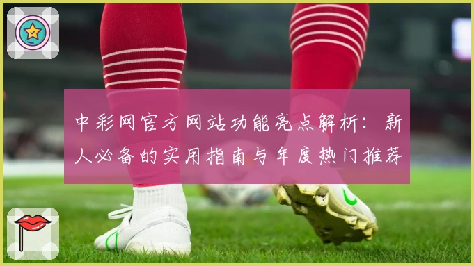 中彩网官方网站功能亮点解析：新人必备的实用指南与年度热门推荐