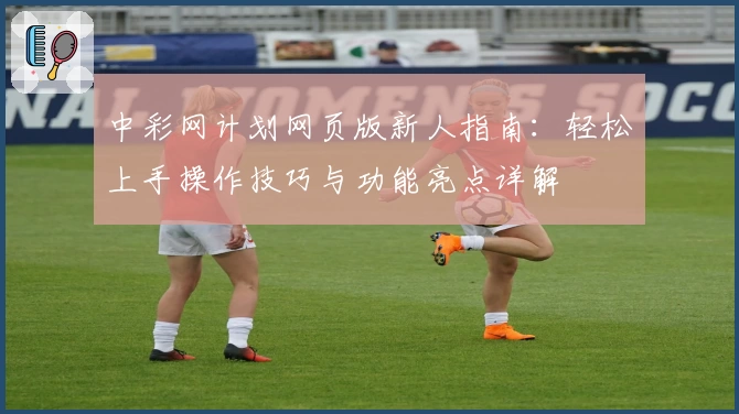 中彩网计划网页版新人指南:轻松上手操作技巧与功能亮点详解