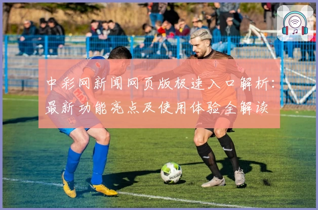 中彩网新闻网页版极速入口解析:最新功能亮点及使用体验全解读