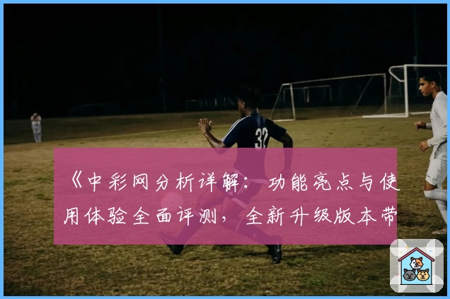《中彩网分析详解：功能亮点与使用体验全面评测，全新升级版本带来高效便捷服务》