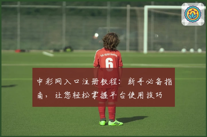 中彩网入口注册教程：新手必备指南，让您轻松掌握平台使用技巧