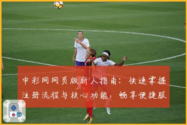 中彩网网页版新人指南:快速掌握注册流程与核心功能,畅享便捷服务体验