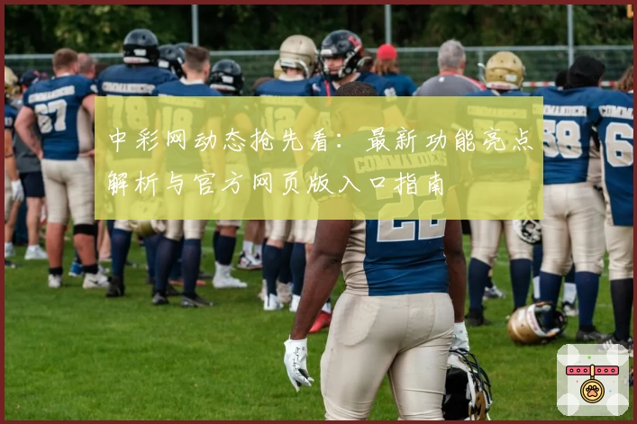 中彩网动态抢先看：最新功能亮点解析与官方网页版入口指南