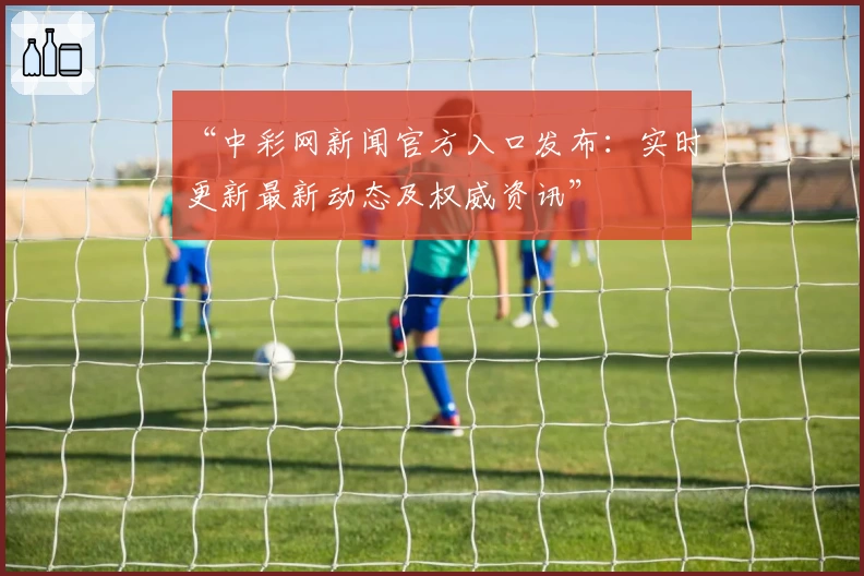 “中彩网新闻官方入口发布：实时更新最新动态及权威资讯”