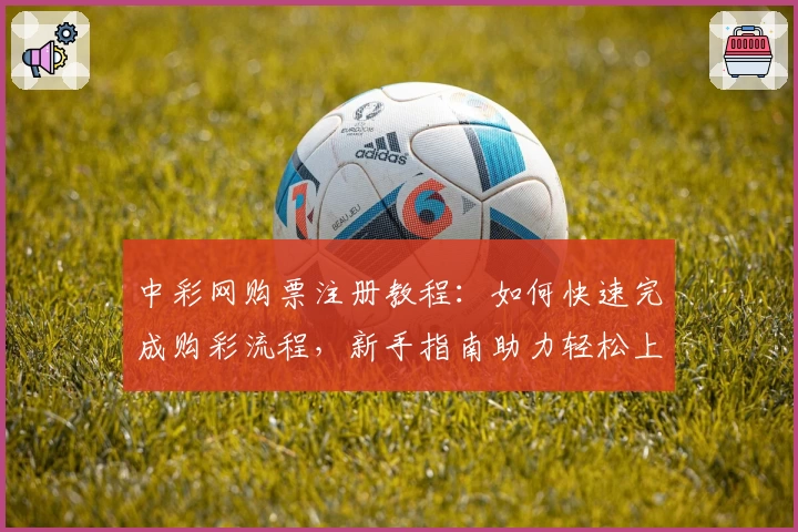中彩网购票注册教程：如何快速完成购彩流程，新手指南助力轻松上手