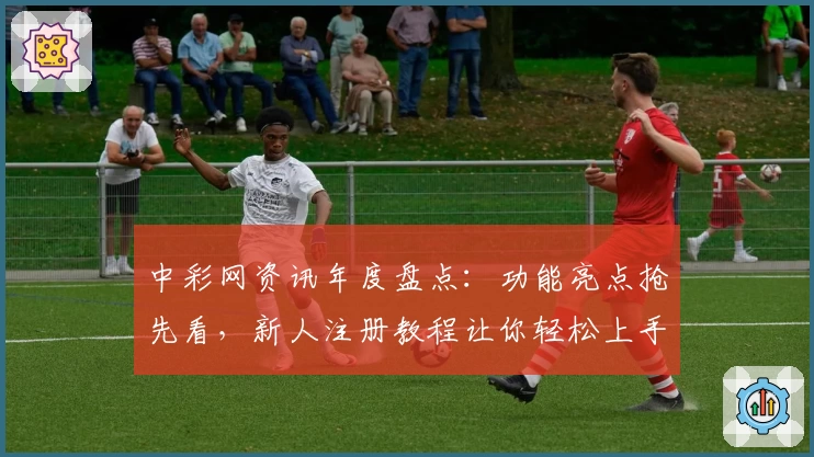 中彩网资讯年度盘点：功能亮点抢先看，新人注册教程让你轻松上手