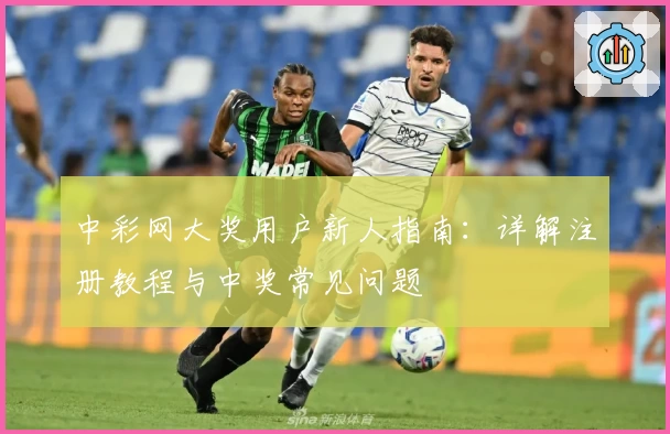 中彩网大奖用户新人指南：详解注册教程与中奖常见问题