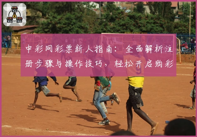 中彩网彩票新人指南：全面解析注册步骤与操作技巧，轻松开启购彩新体验