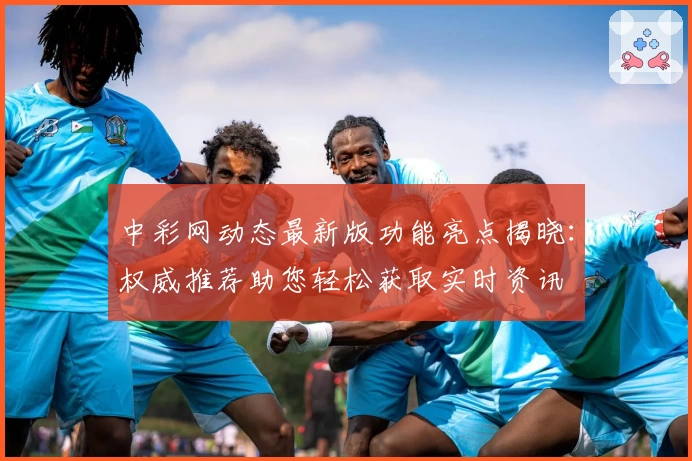 中彩网动态最新版功能亮点揭晓：权威推荐助您轻松获取实时资讯