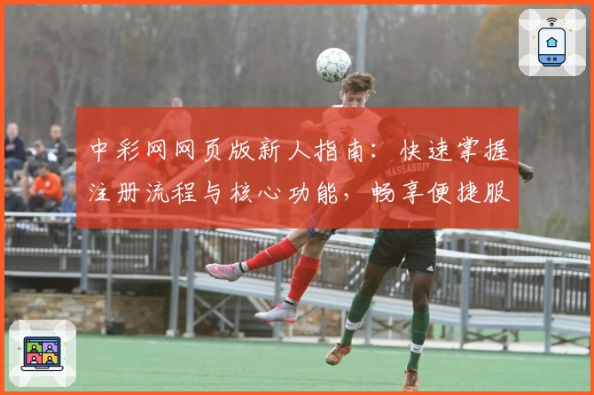 中彩网网页版新人指南：快速掌握注册流程与核心功能，畅享便捷服务体验
