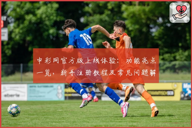 中彩网官方版上线体验：功能亮点一览，新手注册教程及常见问题解答