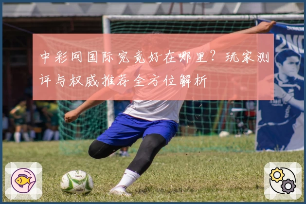 中彩网国际究竟好在哪里？玩家测评与权威推荐全方位解析