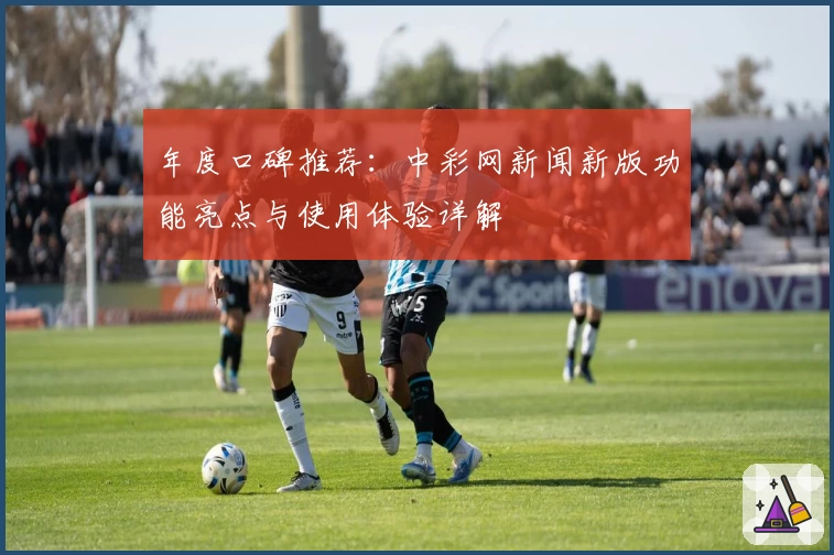 年度口碑推荐：中彩网新闻新版功能亮点与使用体验详解