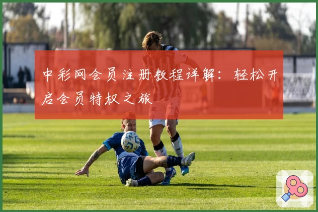 中彩网会员注册教程详解：轻松开启会员特权之旅