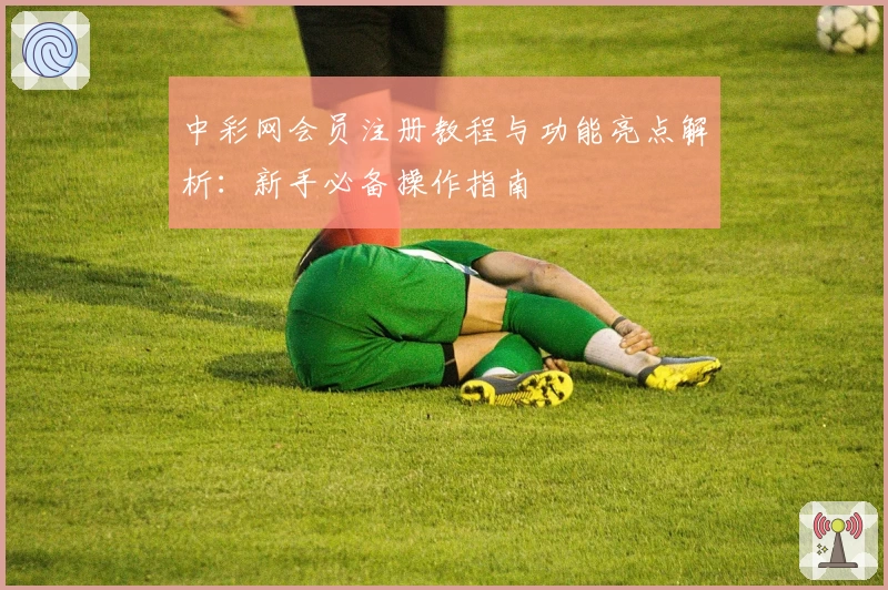 中彩网会员注册教程与功能亮点解析：新手必备操作指南